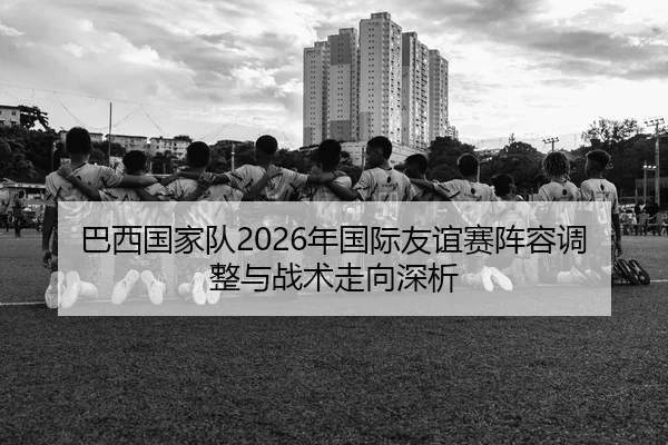 巴西国家队2026年国际友谊赛阵容调整与战术走向深析