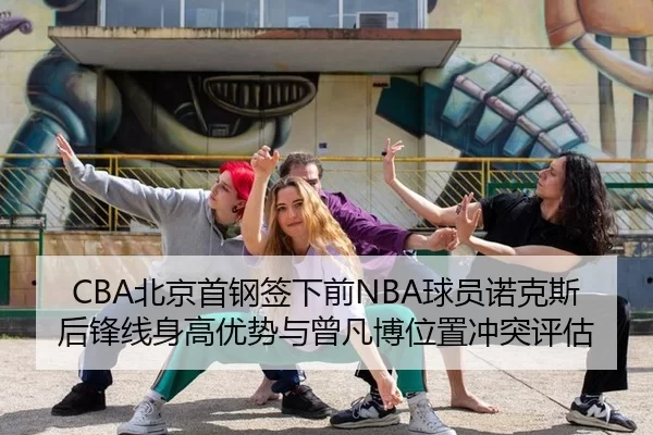 CBA北京首钢签下前NBA球员诺克斯后锋线身高优势与曾凡博位置冲突评估